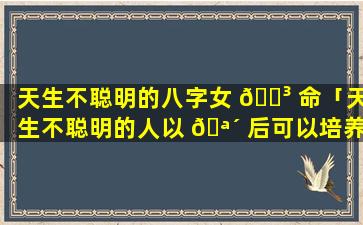 天生不聪明的八字女 🐳 命「天生不聪明的人以 🪴 后可以培养聪明吗」